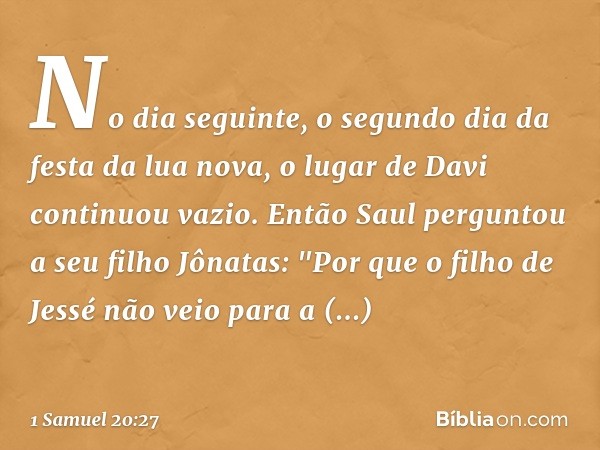 No dia seguinte, o segundo dia da festa da lua nova, o lugar de Davi continuou vazio. Então Saul perguntou a seu filho Jônatas: "Por que o filho de Jessé não ve