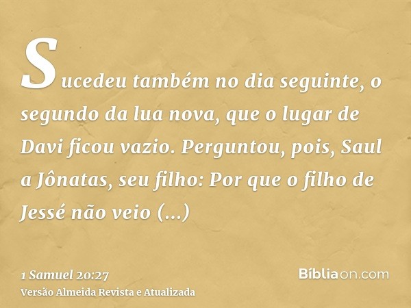 Sucedeu também no dia seguinte, o segundo da lua nova, que o lugar de Davi ficou vazio. Perguntou, pois, Saul a Jônatas, seu filho: Por que o filho de Jessé não