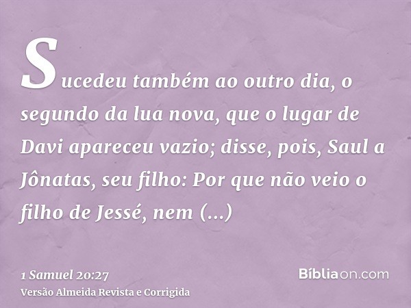 Sucedeu também ao outro dia, o segundo da lua nova, que o lugar de Davi apareceu vazio; disse, pois, Saul a Jônatas, seu filho: Por que não veio o filho de Jess