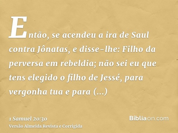 Então, se acendeu a ira de Saul contra Jônatas, e disse-lhe: Filho da perversa em rebeldia; não sei eu que tens elegido o filho de Jessé, para vergonha tua e pa