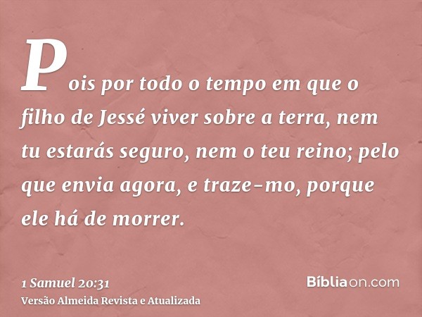 Pois por todo o tempo em que o filho de Jessé viver sobre a terra, nem tu estarás seguro, nem o teu reino; pelo que envia agora, e traze-mo, porque ele há de mo