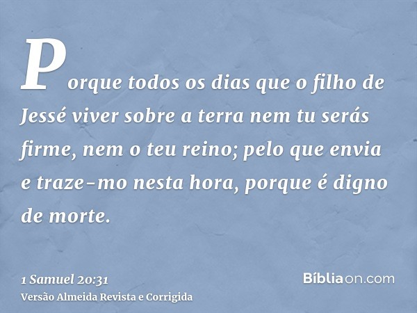 Porque todos os dias que o filho de Jessé viver sobre a terra nem tu serás firme, nem o teu reino; pelo que envia e traze-mo nesta hora, porque é digno de morte