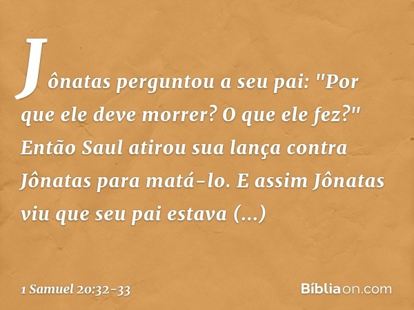 Jônatas perguntou a seu pai: "Por que ele deve morrer? O que ele fez?" Então Saul atirou sua lança contra Jônatas para matá-lo. E assim Jônatas viu que seu pai 