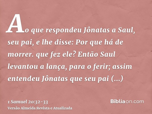 Ao que respondeu Jônatas a Saul, seu pai, e lhe disse: Por que há de morrer. que fez ele?Então Saul levantou a lança, para o ferir; assim entendeu Jônatas que s