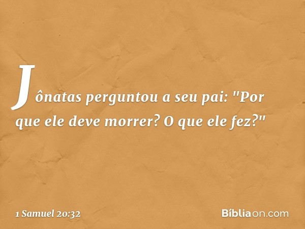 Jônatas perguntou a seu pai: "Por que ele deve morrer? O que ele fez?" -- 1 Samuel 20:32