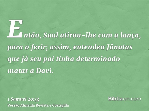 Então, Saul atirou-lhe com a lança, para o ferir; assim, entendeu Jônatas que já seu pai tinha determinado matar a Davi.