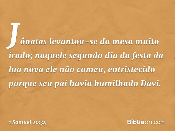 Jônatas levantou-se da mesa muito irado; naquele segundo dia da festa da lua nova ele não comeu, entristecido porque seu pai havia humilhado Davi. -- 1 Samuel 2