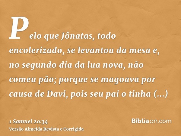 Pelo que Jônatas, todo encolerizado, se levantou da mesa e, no segundo dia da lua nova, não comeu pão; porque se magoava por causa de Davi, pois seu pai o tinha