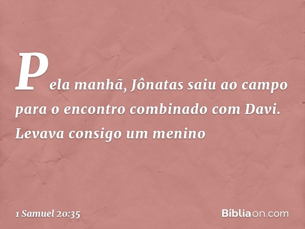 Pela manhã, Jônatas saiu ao campo para o encontro combinado com Davi. Levava consigo um menino -- 1 Samuel 20:35