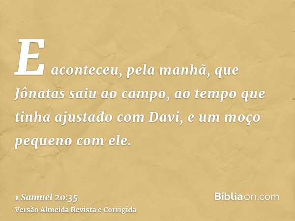 E aconteceu, pela manhã, que Jônatas saiu ao campo, ao tempo que tinha ajustado com Davi, e um moço pequeno com ele.