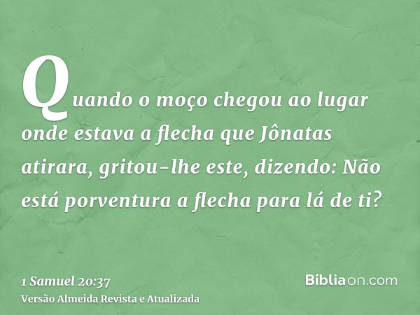 Quando o moço chegou ao lugar onde estava a flecha que Jônatas atirara, gritou-lhe este, dizendo: Não está porventura a flecha para lá de ti?