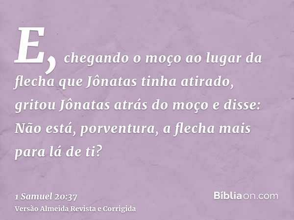 E, chegando o moço ao lugar da flecha que Jônatas tinha atirado, gritou Jônatas atrás do moço e disse: Não está, porventura, a flecha mais para lá de ti?