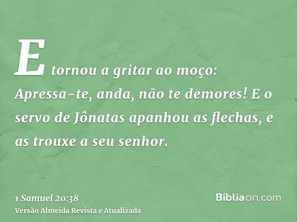 E tornou a gritar ao moço: Apressa-te, anda, não te demores! E o servo de Jônatas apanhou as flechas, e as trouxe a seu senhor.
