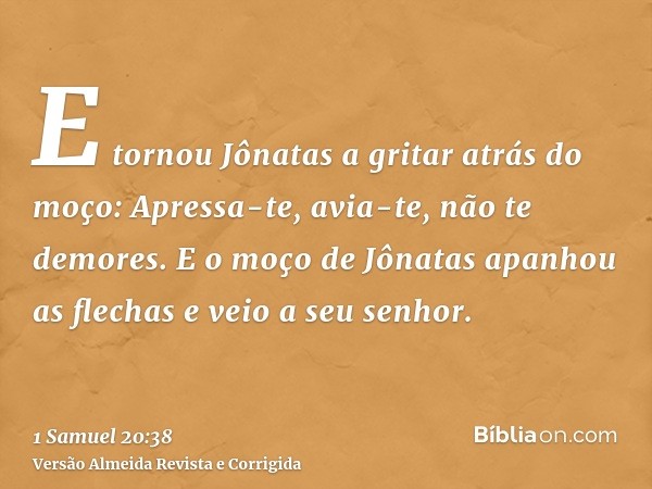 E tornou Jônatas a gritar atrás do moço: Apressa-te, avia-te, não te demores. E o moço de Jônatas apanhou as flechas e veio a seu senhor.