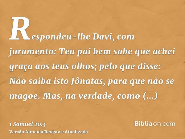 Respondeu-lhe Davi, com juramento: Teu pai bem sabe que achei graça aos teus olhos; pelo que disse: Não saiba isto Jônatas, para que não se magoe. Mas, na verda