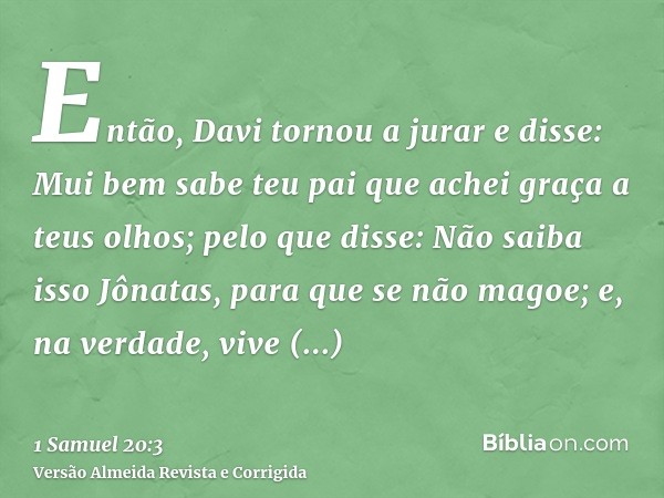 Então, Davi tornou a jurar e disse: Mui bem sabe teu pai que achei graça a teus olhos; pelo que disse: Não saiba isso Jônatas, para que se não magoe; e, na verd