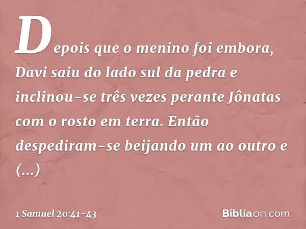 Depois que o menino foi embora, Davi saiu do lado sul da pedra e inclinou-se três vezes perante Jônatas com o rosto em terra. Então despediram-se beijando um ao