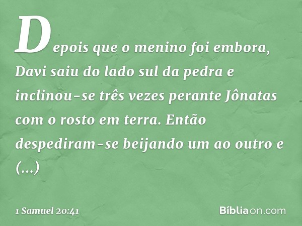 Depois que o menino foi embora, Davi saiu do lado sul da pedra e inclinou-se três vezes perante Jônatas com o rosto em terra. Então despediram-se beijando um ao