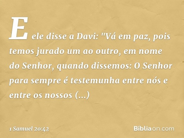 E ele disse a Davi: "Vá em paz, pois temos jurado um ao outro, em nome do Senhor, quando dissemos: O Senhor para sempre é testemunha entre nós e entre os nossos