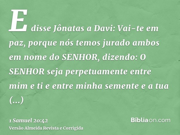 E disse Jônatas a Davi: Vai-te em paz, porque nós temos jurado ambos em nome do SENHOR, dizendo: O SENHOR seja perpetuamente entre mim e ti e entre minha sement