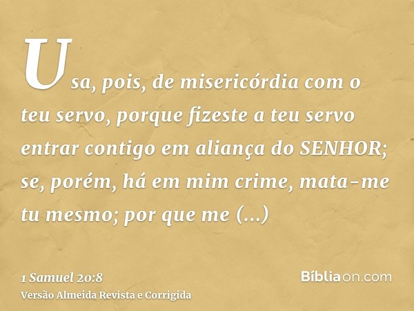 Usa, pois, de misericórdia com o teu servo, porque fizeste a teu servo entrar contigo em aliança do SENHOR; se, porém, há em mim crime, mata-me tu mesmo; por qu