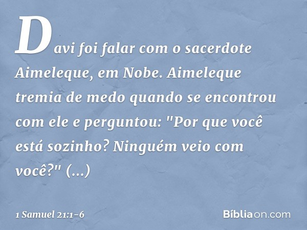 Davi foi falar com o sacerdote Aimeleque, em Nobe. Aimeleque tremia de medo quando se encontrou com ele e perguntou: "Por que você está sozinho? Ninguém veio co