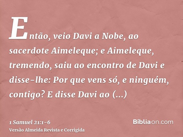 Então, veio Davi a Nobe, ao sacerdote Aimeleque; e Aimeleque, tremendo, saiu ao encontro de Davi e disse-lhe: Por que vens só, e ninguém, contigo?E disse Davi a