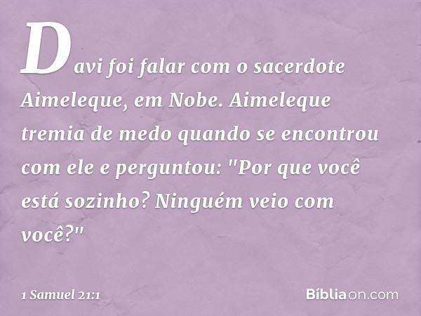 Davi foi falar com o sacerdote Aimeleque, em Nobe. Aimeleque tremia de medo quando se encontrou com ele e perguntou: "Por que você está sozinho? Ninguém veio co