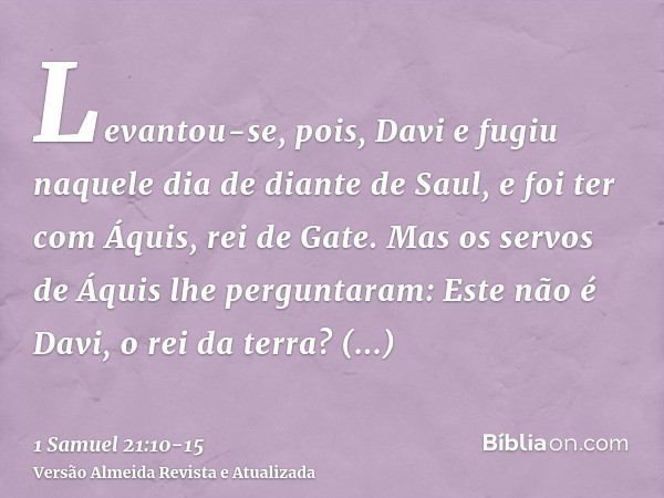 Levantou-se, pois, Davi e fugiu naquele dia de diante de Saul, e foi ter com Áquis, rei de Gate.Mas os servos de Áquis lhe perguntaram: Este não é Davi, o rei d