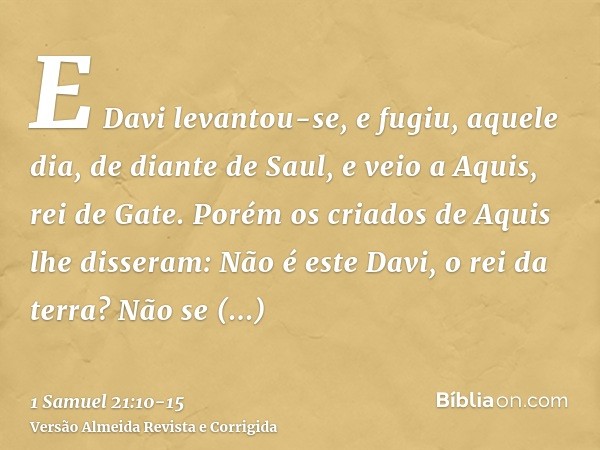 E Davi levantou-se, e fugiu, aquele dia, de diante de Saul, e veio a Aquis, rei de Gate.Porém os criados de Aquis lhe disseram: Não é este Davi, o rei da terra?