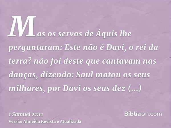 Mas os servos de Áquis lhe perguntaram: Este não é Davi, o rei da terra? não foi deste que cantavam nas danças, dizendo: Saul matou os seus milhares, por Davi o