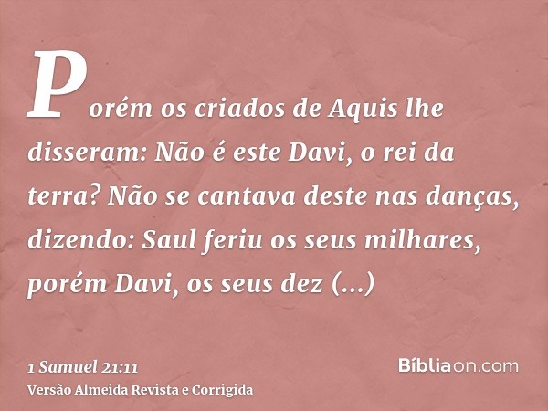 Porém os criados de Aquis lhe disseram: Não é este Davi, o rei da terra? Não se cantava deste nas danças, dizendo: Saul feriu os seus milhares, porém Davi, os s