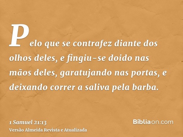 Pelo que se contrafez diante dos olhos deles, e fingiu-se doido nas mãos deles, garatujando nas portas, e deixando correr a saliva pela barba.