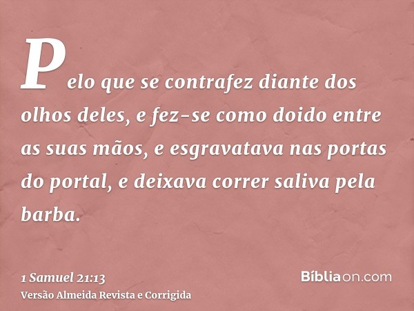 Pelo que se contrafez diante dos olhos deles, e fez-se como doido entre as suas mãos, e esgravatava nas portas do portal, e deixava correr saliva pela barba.