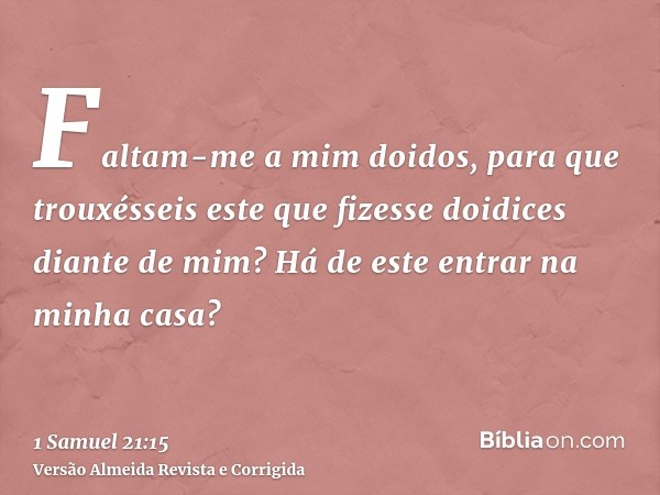 Faltam-me a mim doidos, para que trouxésseis este que fizesse doidices diante de mim? Há de este entrar na minha casa?