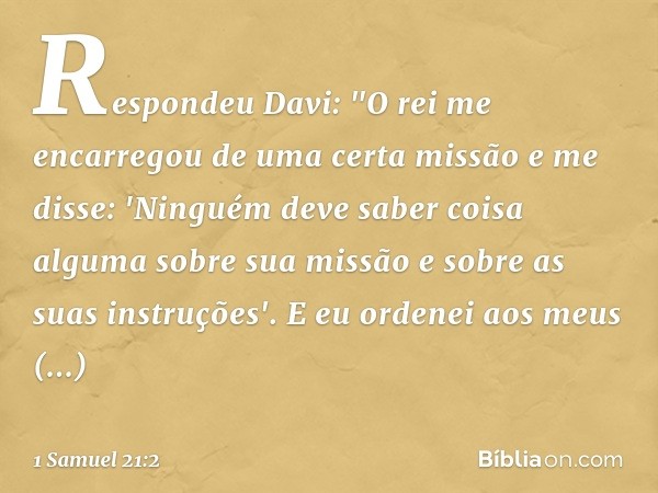 Respondeu Davi: "O rei me encarregou de uma certa missão e me disse: 'Ninguém deve saber coisa alguma sobre sua missão e sobre as suas instruções'. E eu ordenei