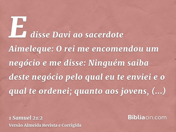 E disse Davi ao sacerdote Aimeleque: O rei me encomendou um negócio e me disse: Ninguém saiba deste negócio pelo qual eu te enviei e o qual te ordenei; quanto a
