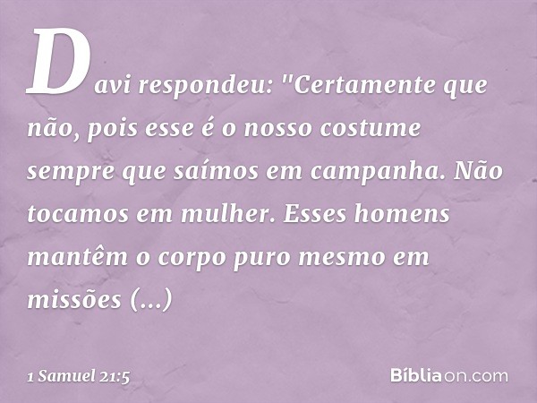 Davi respondeu: "Certamente que não, pois esse é o nosso costume sempre que saímos em campanha. Não tocamos em mulher. Esses homens mantêm o corpo puro mesmo em