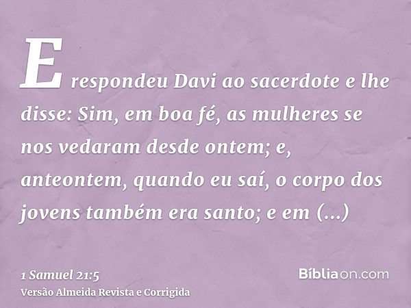 E respondeu Davi ao sacerdote e lhe disse: Sim, em boa fé, as mulheres se nos vedaram desde ontem; e, anteontem, quando eu saí, o corpo dos jovens também era sa