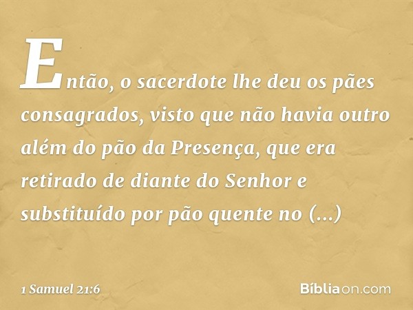 Então, o sacerdote lhe deu os pães consagrados, visto que não havia outro além do pão da Presença, que era retirado de diante do Senhor e substituído por pão qu