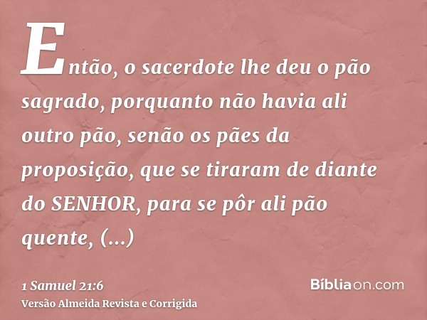 Então, o sacerdote lhe deu o pão sagrado, porquanto não havia ali outro pão, senão os pães da proposição, que se tiraram de diante do SENHOR, para se pôr ali pã
