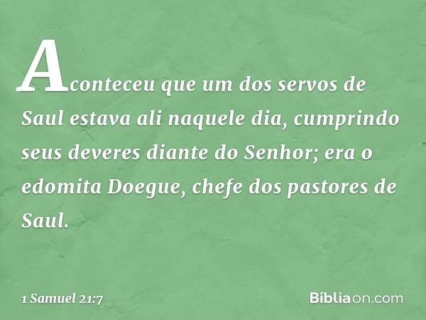 Aconteceu que um dos servos de Saul estava ali naquele dia, cumprindo seus deveres diante do ­Senhor; era o edomita Doegue, chefe dos pastores de Saul. -- 1 Sam