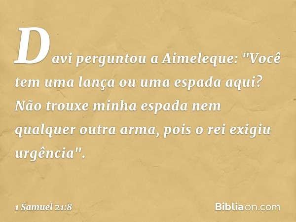 Davi perguntou a Aimeleque: "Você tem uma lança ou uma espada aqui? Não trouxe minha espada nem qualquer outra arma, pois o rei exigiu urgência". -- 1 Samuel 21