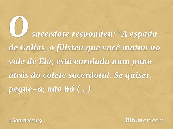 O sacerdote respondeu: "A espada de Golias, o filisteu que você matou no vale de Elá, está enrolada num pano atrás do colete sacerdotal. Se quiser, pegue-a; não