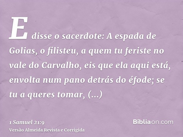 E disse o sacerdote: A espada de Golias, o filisteu, a quem tu feriste no vale do Carvalho, eis que ela aqui está, envolta num pano detrás do éfode; se tu a que