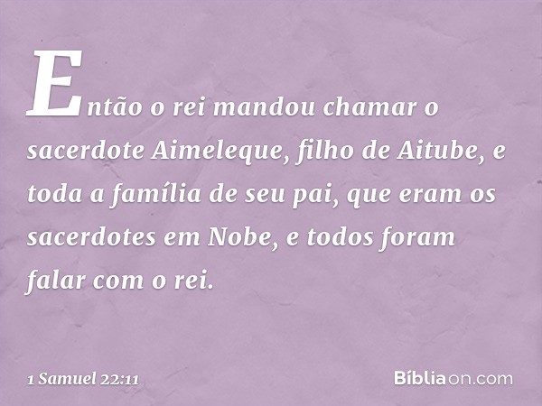 Então o rei mandou chamar o sacerdote Aimeleque, filho de Aitube, e toda a família de seu pai, que eram os sacerdotes em Nobe, e todos foram falar com o rei. --