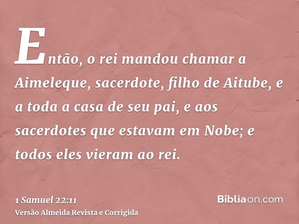 Então, o rei mandou chamar a Aimeleque, sacerdote, filho de Aitube, e a toda a casa de seu pai, e aos sacerdotes que estavam em Nobe; e todos eles vieram ao rei