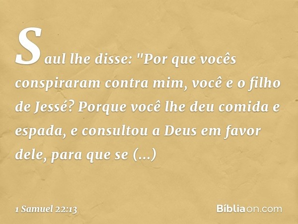 Saul lhe disse: "Por que vocês conspiraram contra mim, você e o filho de Jessé? Porque você lhe deu comida e espada, e consultou a Deus em favor dele, para que 