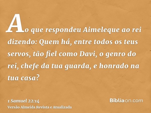 Ao que respondeu Aimeleque ao rei dizendo: Quem há, entre todos os teus servos, tão fiel como Davi, o genro do rei, chefe da tua guarda, e honrado na tua casa?