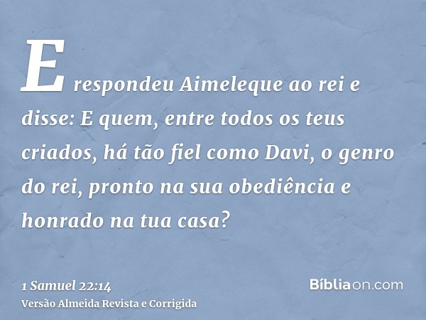 E respondeu Aimeleque ao rei e disse: E quem, entre todos os teus criados, há tão fiel como Davi, o genro do rei, pronto na sua obediência e honrado na tua casa